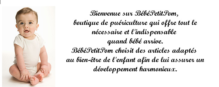 Bienvenue sur BébéPetitPom, boutique de puériculture qui offre tout le nécessaire et l'indispensable quand bébé arrive;
biberons, hochets, tasses, vêtements bébé, bavoirs, ensemble de toilette, jouets, doudous pour bébé et jolies choses pour les enfants et leurs mamans.
BébéPetitPom choisit des articles adaptés au bien-être de l'enfant afin de lui assurer un développement harmonieux.